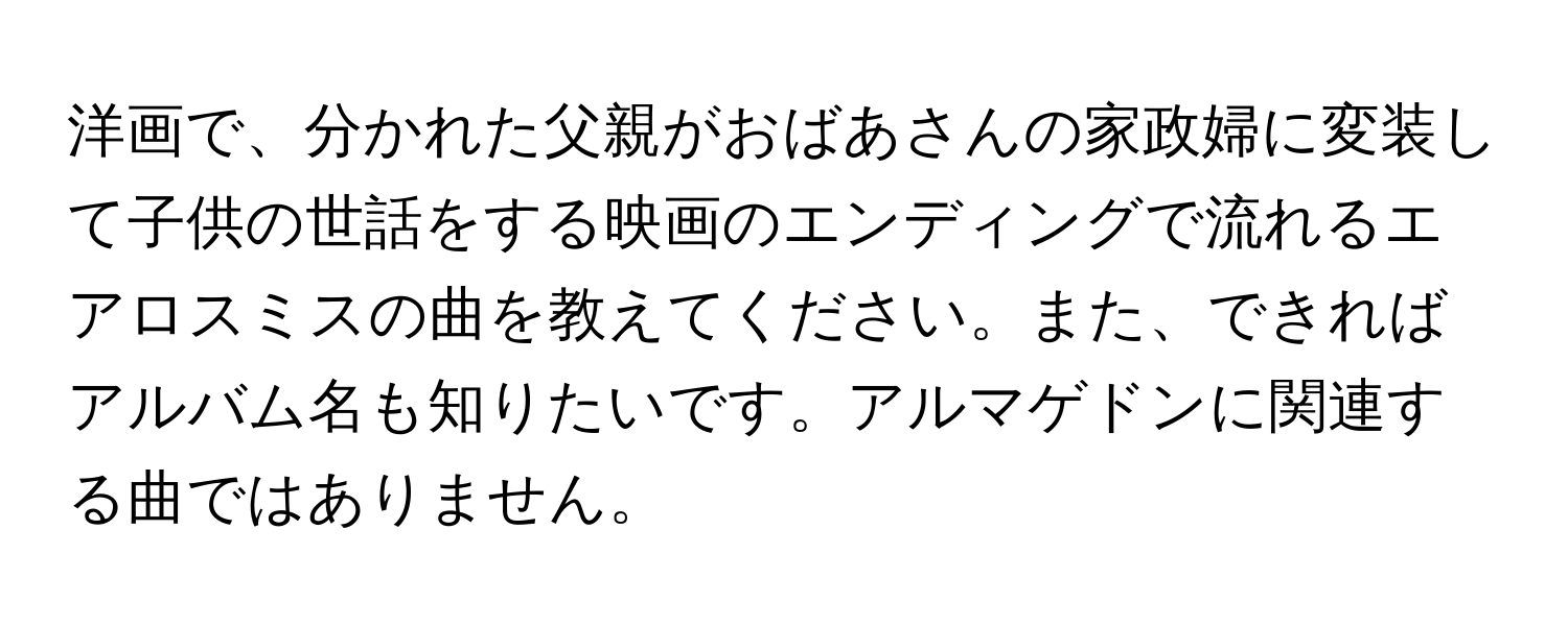 洋画で、分かれた父親がおばあさんの家政婦に変装して子供の世話をする映画のエンディングで流れるエアロスミスの曲を教えてください。また、できればアルバム名も知りたいです。アルマゲドンに関連する曲ではありません。