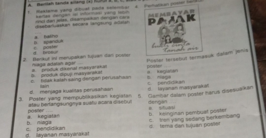 Berilah tanda silang (x) Kuruł a, B, C, 
t. Reklame yang dibuat pada selembar 4. Perhatikan poster ber
kertas dengan isi informasi yang lebih 
rinci dan jelas, disampaikan dengan cara
disebarluaskan secara langsung adalan Membayar
PA
K
a. baliho
b. spanduk
an
c. poster
d. brosur
2. Berikut ini merupakan tujuan dari poster Poster tersebut termasuk dalam jenis
niaga adalah agar ....
a. produk dikenal masyarakat
b. produk dipuji masyarakat poster . ,→
c. tidak kalah saing dengan perusahaan a kegiatan
b. niaga
Iain c. pendidikan
d. menjaga kualitas perusahaan d. layanan masyarakat
3. Poster yang mempublikasikan kegiatan 5. Gambar dalam poster harus disesuaikan
atau berlangsungnya suatu acara disebut dengan ....
poster .. a. situasi
a. kegiatan b. keinginan pembuat poster
b. niaga c. tren yang sedang berkembang
c. pendidikan
d. layanan masyarakat d. tema dan tujuan poster