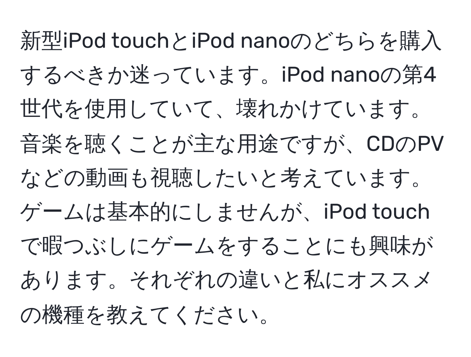 新型iPod touchとiPod nanoのどちらを購入するべきか迷っています。iPod nanoの第4世代を使用していて、壊れかけています。音楽を聴くことが主な用途ですが、CDのPVなどの動画も視聴したいと考えています。ゲームは基本的にしませんが、iPod touchで暇つぶしにゲームをすることにも興味があります。それぞれの違いと私にオススメの機種を教えてください。