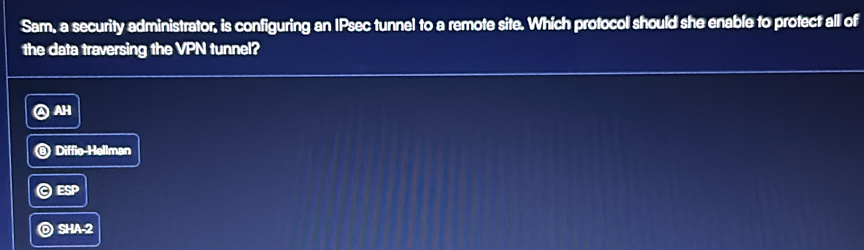 Sam, a security administrator, is configuring an IPsec tunnel to a remote site. Which protocol should she enable to protect all of
the data traversing the VPN tunnel?
④AH
)Diffie Hellman
ESP
SHA-2