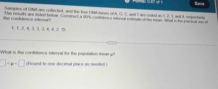 Points: 0.67 of 1 Save 
Samples of DNA are collected, and the four DNA bases of A, G, C, and T are coded as 1, 2, 3, and 4, respectively 
The results are listed below. Construct a 90% confidence interval estimate of the mean. What is the practical use of 
the confidence interval?
1, 1, 2, 4, 3, 3, 3, 4, 4, 2
What is the confidence interval for the population meanμ?
□ (Round to one decimal place as needed.)