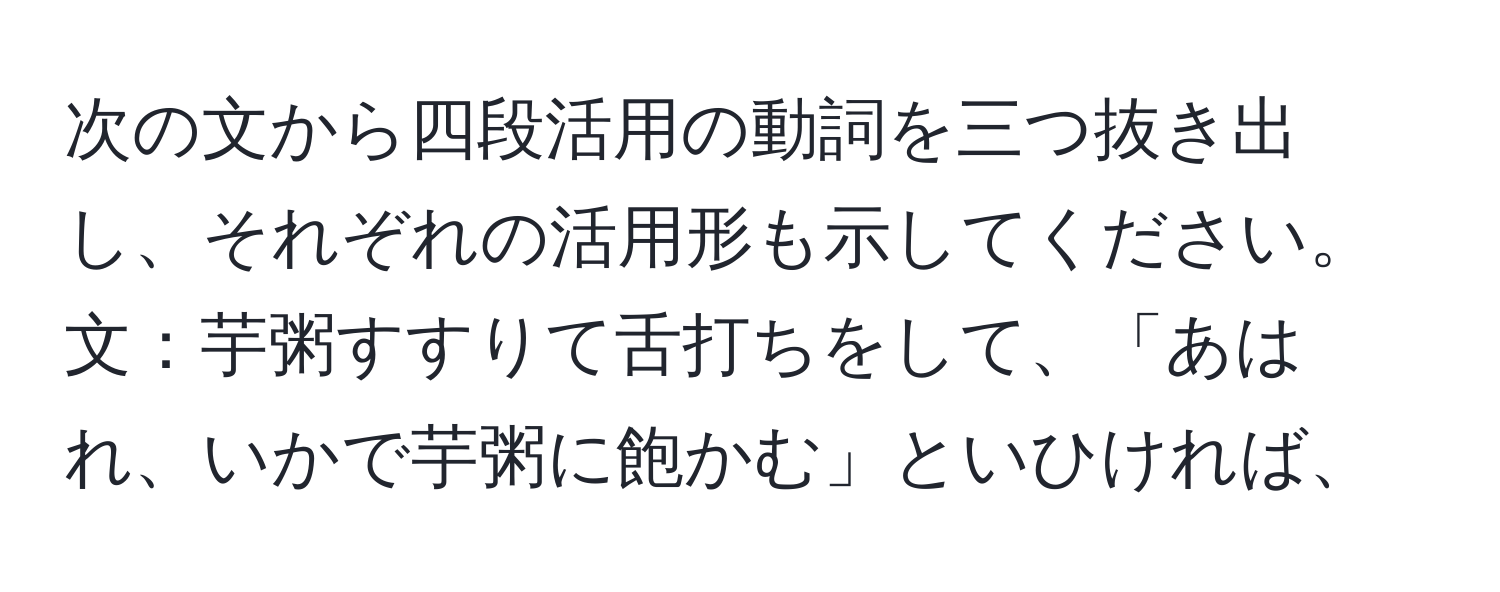 次の文から四段活用の動詞を三つ抜き出し、それぞれの活用形も示してください。文：芋粥すすりて舌打ちをして、「あはれ、いかで芋粥に飽かむ」といひければ、