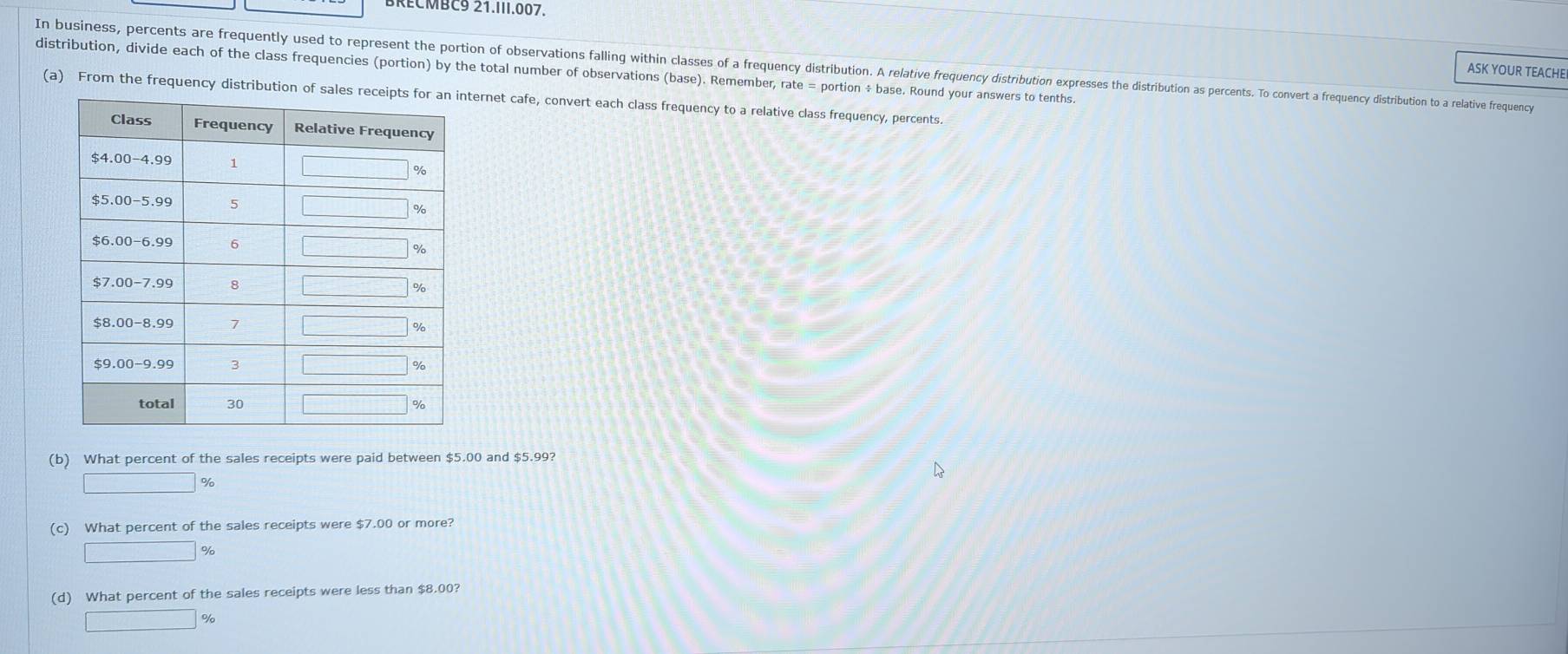 BRECMBC9 21.III.007,
In business, percents are frequently used to represent the ortion of oseriniain claiting cis lass of a freuenc distribution. ri eie iution xpress ditrititon oencent o conert reuency distribution to a relative frequency
ASK YOUR TEACHE
distribution, divide each of the class frequencies (portion) by the total number of observations (base). Remember, rate = portion ÷ base. Round your answers to tenths.
(a) From the frequency distribution ofternet cafe, convert each class frequency to a relative class frequency, percents.
(b) What percent of the sales receipts were paid between $5.00 and $5.99?
□ %
(c) What percent of the sales receipts were $7.00 or more?
□ %
(d) What percent of the sales receipts were less than $8.00?
□ %