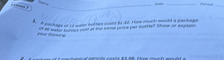 Name 
_vengs_ 
1asson ？ 
_ 
_ 
1. A package of 12 water bottles costs $1.32. How much would a package 
of 40 water bottles cost at the same price per bottle? Show or explain 
your thinking. 
ec h a ni cal p en c il c o t s $ 3.98. ow m u h w ou l