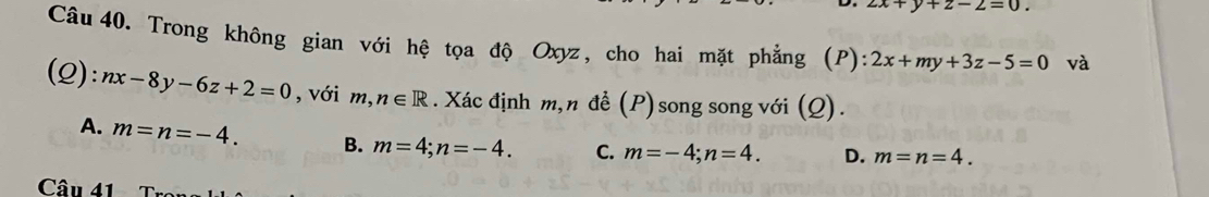 2x+y+z-2=0. 
Câu 40. Trong không gian với hệ tọa độ Oxyz, cho hai mặt phẳng (P): 2x+my+3z-5=0 và
(2): nx-8y-6z+2=0 ,với m ,n∈ R. Xác định m,n đề (P) song song với (Q).
A. m=n=-4. B. m=4; n=-4. C. m=-4; n=4. D. m=n=4. 
Câu 41 T ro