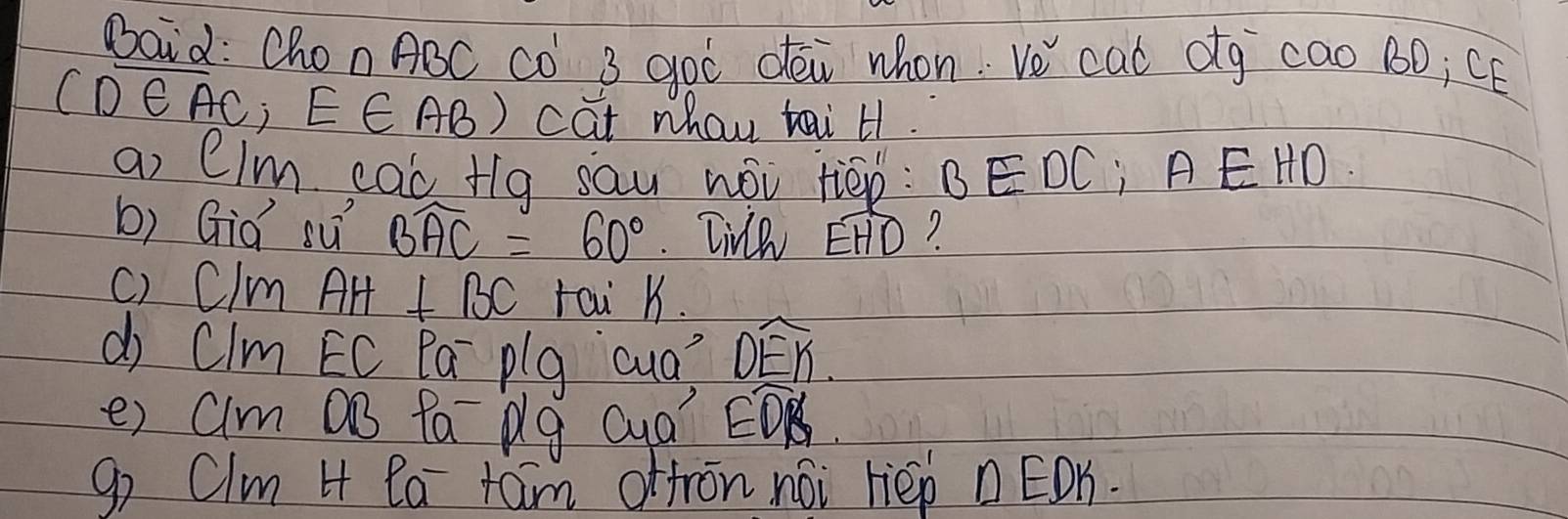 Baid: Chon ABC CO 3 goò déi whon. Ve cad og cao BD¡ CE
CD∈ AC E∈ AB) cat whay tai H1. 
a, CIm cQc Hq sau wói tiēn: BEDC¡ ÃÊ HD. 
b) Gid sú Bwidehat AC=60°. Tivh widehat EHD
c) Clm AH⊥ BC rai K. 
d Cim EC Pa plg cua? widehat DEK
e) alm 0B fa pg Qua" Ewidehat DB
go Clm 4 Pa taim offron noi rièp n ËOn.