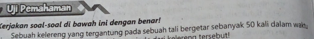 Uji Pemahaman 
Kerjakan soal-soal di bawah ini dengan benar! 
Sebuah kelereng yang tergantung pada sebuah tali bergetar sebanyak 50 kali dalam waktu 
reen a tersebut!