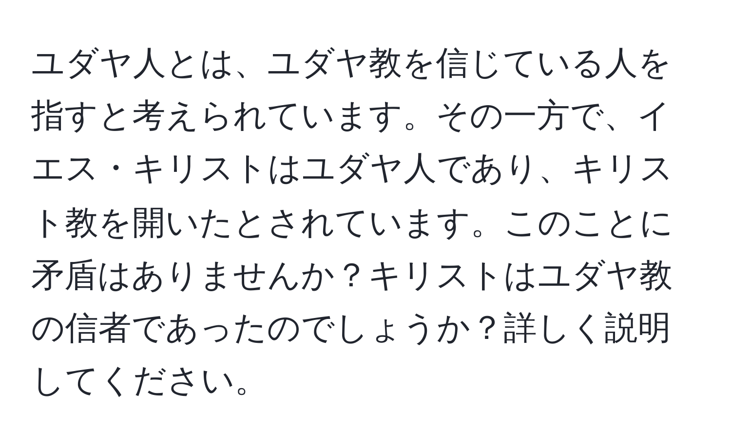 ユダヤ人とは、ユダヤ教を信じている人を指すと考えられています。その一方で、イエス・キリストはユダヤ人であり、キリスト教を開いたとされています。このことに矛盾はありませんか？キリストはユダヤ教の信者であったのでしょうか？詳しく説明してください。