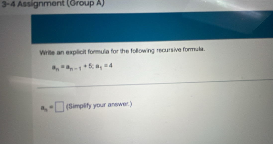 3-4 Assignment (Group A) 
Write an explicit formula for the following recursive formula.
a_n=a_n-1+5; a_1=4
a_n=□ (Simplify your answer.)