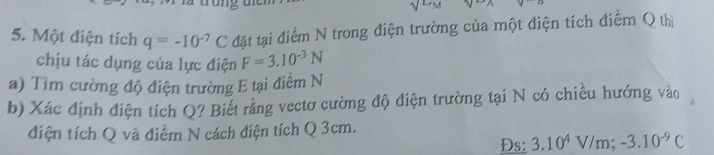 sqrt(LM)
5. Một điện tích q=-10^(-7)C đặt tại điểm N trong điện trường của một điện tích điểm Q thị 
chịu tác dụng của lực điện F=3.10^(-3)N
a) Tim cường độ điện trường E tại điểm N 
b) Xác định điện tích Q? Biết rằng vectơ cường độ điện trường tại N có chiều hướng vào 
điện tích Q và điểm N cách điện tích Q 3cm. 
Đs: 3.10^4V/m; -3.10^(-9)C