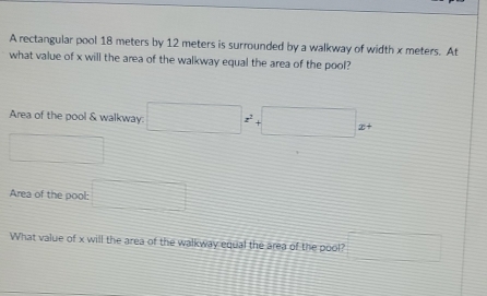 A rectangular pool 18 meters by 12 meters is surrounded by a walkway of width x meters. At 
what value of x will the area of the walkway equal the area of the pool? 
Area of the pool & walkway. □ z^(2^2+□ )x+
∴ △ ABC)
Area of the pool: □ 
What value of x will the area of the walkway equal the area of the pool? □