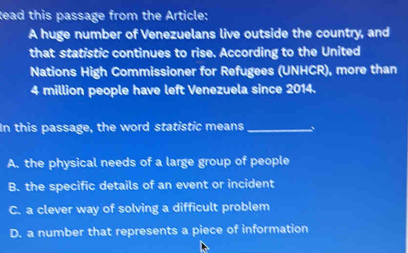 Read this passage from the Article:
A huge number of Venezuelans live outside the country, and
that statistic continues to rise. According to the United
Nations High Commissioner for Refugees (UNHCR), more than
4 million people have left Venezuela since 2014.
In this passage, the word statistic means_
、
A. the physical needs of a large group of people
B. the specific details of an event or incident
C. a clever way of solving a difficult problem
D. a number that represents a piece of information