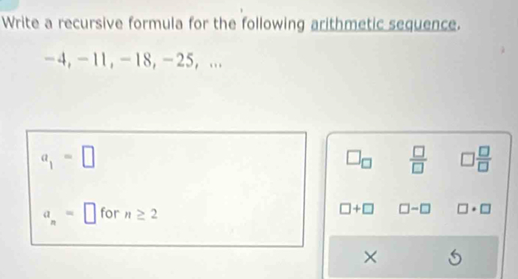 Write a recursive formula for the following arithmetic sequence.
-4, -11, -18, -25, ...
a_1=□
□ _□   □ /□   □  □ /□  
a_n=□ for n≥ 2
□ +□ □ -□ □ · □
× S