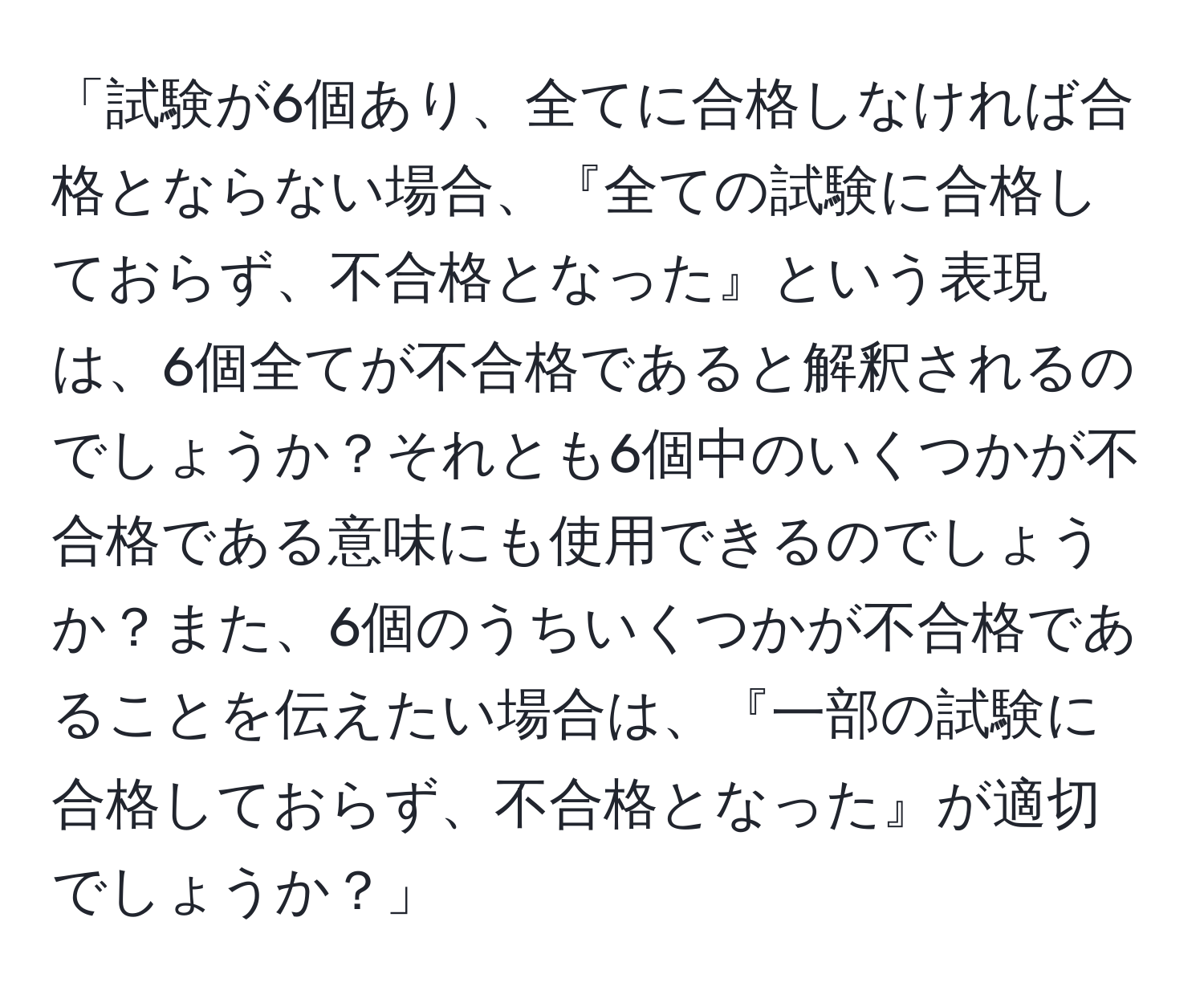 「試験が6個あり、全てに合格しなければ合格とならない場合、『全ての試験に合格しておらず、不合格となった』という表現は、6個全てが不合格であると解釈されるのでしょうか？それとも6個中のいくつかが不合格である意味にも使用できるのでしょうか？また、6個のうちいくつかが不合格であることを伝えたい場合は、『一部の試験に合格しておらず、不合格となった』が適切でしょうか？」