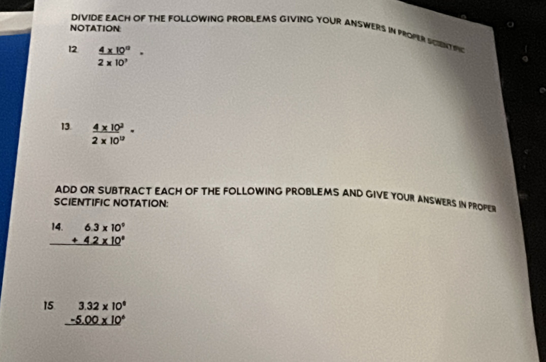 NOTATION: 
DIVIDE EACH OF THE FOLLOWING PROBLEMS GIVING YOUR ANSWERS IN PROPER SCIENT PNC 
12  (4* 10^(12))/2* 10^3 ^_· 
13  (4* 10^3)/2* 10^(12) =
ADD OR SUBTRACT EACH OF THE FOLLOWING PROBLEMS AND GIVE YOUR ANSWERS IN PROPER 
SCIENTIFIC NOTATION: 
14. beginarrayr 6.3* 10^9 +4.2* 10^8 hline end(array)^1/2
15 beginarrayr 3.32* 10^6 -5.00* 10^6 hline endarray