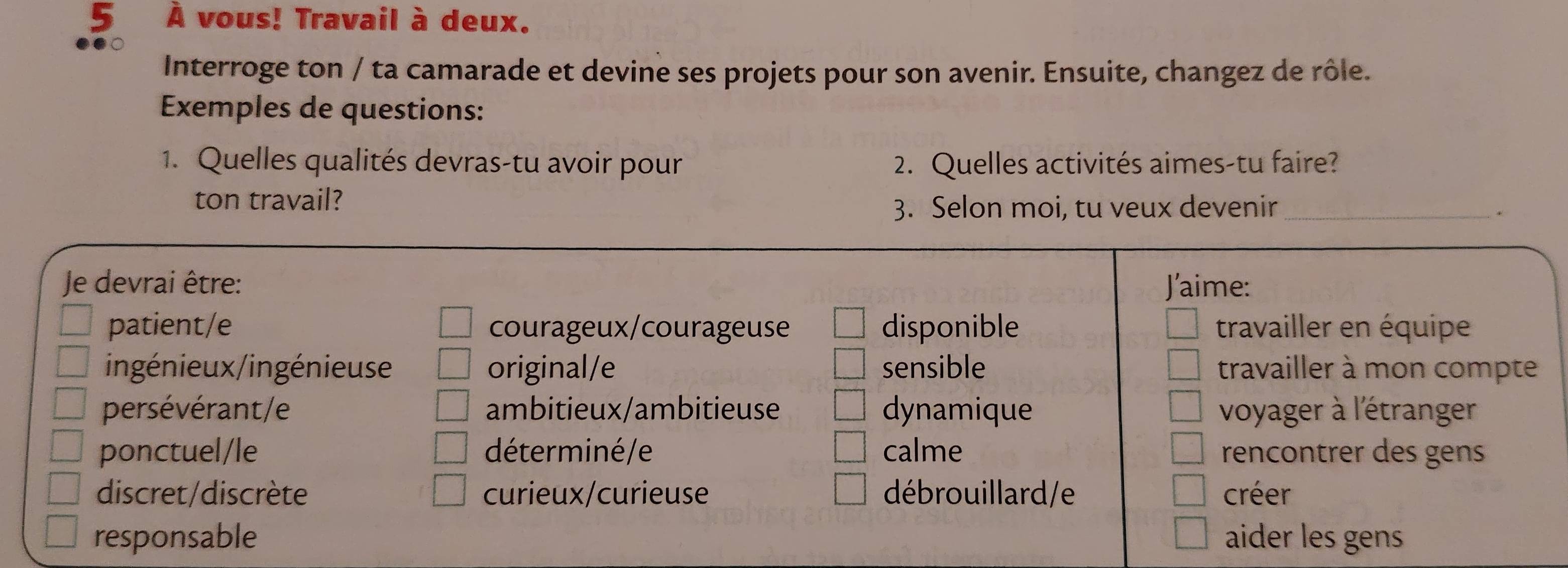 5 À vous! Travail à deux.
Interroge ton / ta camarade et devine ses projets pour son avenir. Ensuite, changez de rôle.
Exemples de questions:
1. Quelles qualités devras-tu avoir pour 2. Quelles activités aimes-tu faire?
ton travail?
3. Selon moi, tu veux devenir_
.
Je devrai être: J'aime:
patient/e courageux/courageuse disponible travailler en équipe
ingénieux/ingénieuse original/e sensible travailler à mon compte
persévérant/e ambitieux/ambitieuse dynamique voyager à l'étranger
ponctuel/le déterminé/e calme rencontrer des gens
discret/discrète curieux/curieuse débrouillard/e créer
responsable aider les gens