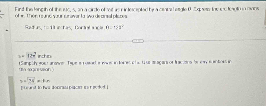 Find the length of the arc, s, on a circle of radius r intercepted by a central angle 0 Express the arc length in terms 
of x Then round your answer to two decimal places. 
Radius, r=18 inches, Central angle, θ =120°
s=12π inches
(Simplity your answer. Type an exact answer in terms of π Use integers or fractions for any numbers in 
the expression )
s=|34 inches
(Round to two decimal places as needed)