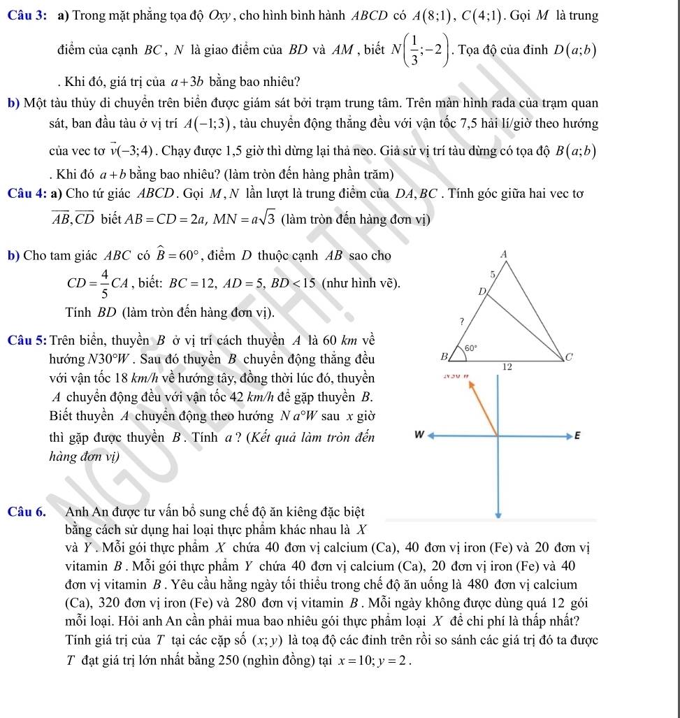 Trong mặt phẳng tọa độ Oxy , cho hình bình hành ABCD có A(8;1),C(4;1). Gọi M là trung
điểm của cạnh BC , N là giao điểm của BD và AM , biết N( 1/3 ;-2). Tọa độ của đỉnh D(a;b). Khi đó, giá trị của a+3b bằng bao nhiêu?
b) Một tàu thủy di chuyển trên biển được giám sát bởi trạm trung tâm. Trên màn hình rada của trạm quan
sát, ban đầu tàu ở vị trí A(-1;3) , tàu chuyển động thắng đều với vận tốc 7,5 hải lí/giờ theo hướng
của vec tơ vector v(-3;4). Chạy được 1,5 giờ thì dừng lại thả neo. Giả sử vị trí tàu dừng có tọa độ B(a;b)
Khi đó a+b bằng bao nhiêu? (làm tròn đến hàng phần trăm)
Câu 4:a) Cho tứ giác ABCD. Gọi M,N lần lượt là trung điểm của DA, BC . Tính góc giữa hai vec tơ
overline AB,overline CD biết AB=CD=2a,MN=asqrt(3) (làm tròn đến hàng đơn vị)
b) Cho tam giác ABC có widehat B=60° , điểm D thuộc cạnh AB sao cho
CD= 4/5 CA , biết: BC=12,AD=5,BD<15</tex> (như hình Vwidehat e).
Tính BD (làm tròn đến hàng đơn vị).
Câu 5: Trên biển, thuyền B ở vị trí cách thuyền A là 60 km về
hướng N30°W. Sau đó thuyền B chuyền động thắng đều 
với vận tốc 18 km/h về hướng tây, đồng thời lúc đó, thuyền
A chuyển động đều với vận tốc 42 km/h để gặp thuyền B.
Biết thuyền A chuyển động theo hướng Na°W sau x giờ
thì gặp được thuyền B. Tính a? (Kết quả làm tròn đến 
hàng đơn vị)
Câu 6. Anh An được tư vấn bồ sung chế độ ăn kiêng đặc biệt
bằng cách sử dụng hai loại thực phẩm khác nhau là X
và Y . Mỗi gói thực phẩm X chứa 40 đơn vị calcium (Ca), 40 đơn vị iron (Fe) và 20 đơn vị
vitamin B . Mỗi gói thực phẩm Y chứa 40 đơn vị calcium (Ca), 20 đơn vị iron (Fe) và 40
đơn vị vitamin B . Yêu cầu hằng ngày tối thiểu trong chế độ ăn uống là 480 đơn vị calcium
(Ca), 320 đơn vị iron (Fe) và 280 đơn vị vitamin B . Mỗi ngày không được dùng quá 12 gói
mỗi loại. Hỏi anh An cần phải mua bao nhiêu gói thực phẩm loại X đề chi phí là thấp nhất?
Tính giá trị của T tại các cặp số (x;y) là toạ độ các đỉnh trên rồi so sánh các giá trị đó ta được
T đạt giá trị lớn nhất bằng 250 (nghìn đồng) tại x=10;y=2.