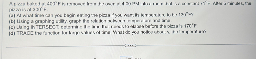 A pizza baked at 400°F is removed from the oven at 4:00 PM into a room that is a constant 71°F. After 5 minutes, the 
pizza is at 300°F. 
(a) At what time can you begin eating the pizza if you want its temperature to be 130°F ? 
(b) Using a graphing utility, graph the relation between temperature and time. 
(c) Using INTERSECT, determine the time that needs to elapse before the pizza is 170°F. 
(d) TRACE the function for large values of time. What do you notice about y, the temperature?