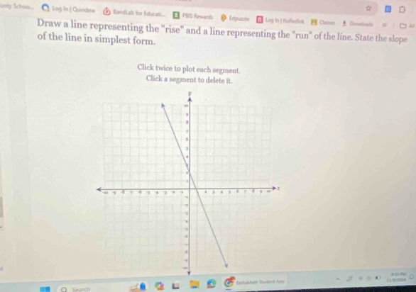 Unty Schoo. Log In | Quindew BandLab for Educati. PBIS Rewards Edpuzzle Log in | NoRedink Clasues 
Downond A 
Draw a line representing the "rise" and a line representing the "run" of the line. State the slope 
of the line in simplest form. 
Click twice to plot each segment. 
Click a segment to delete it. 
DeitaMath Student App 1 1/9y2028