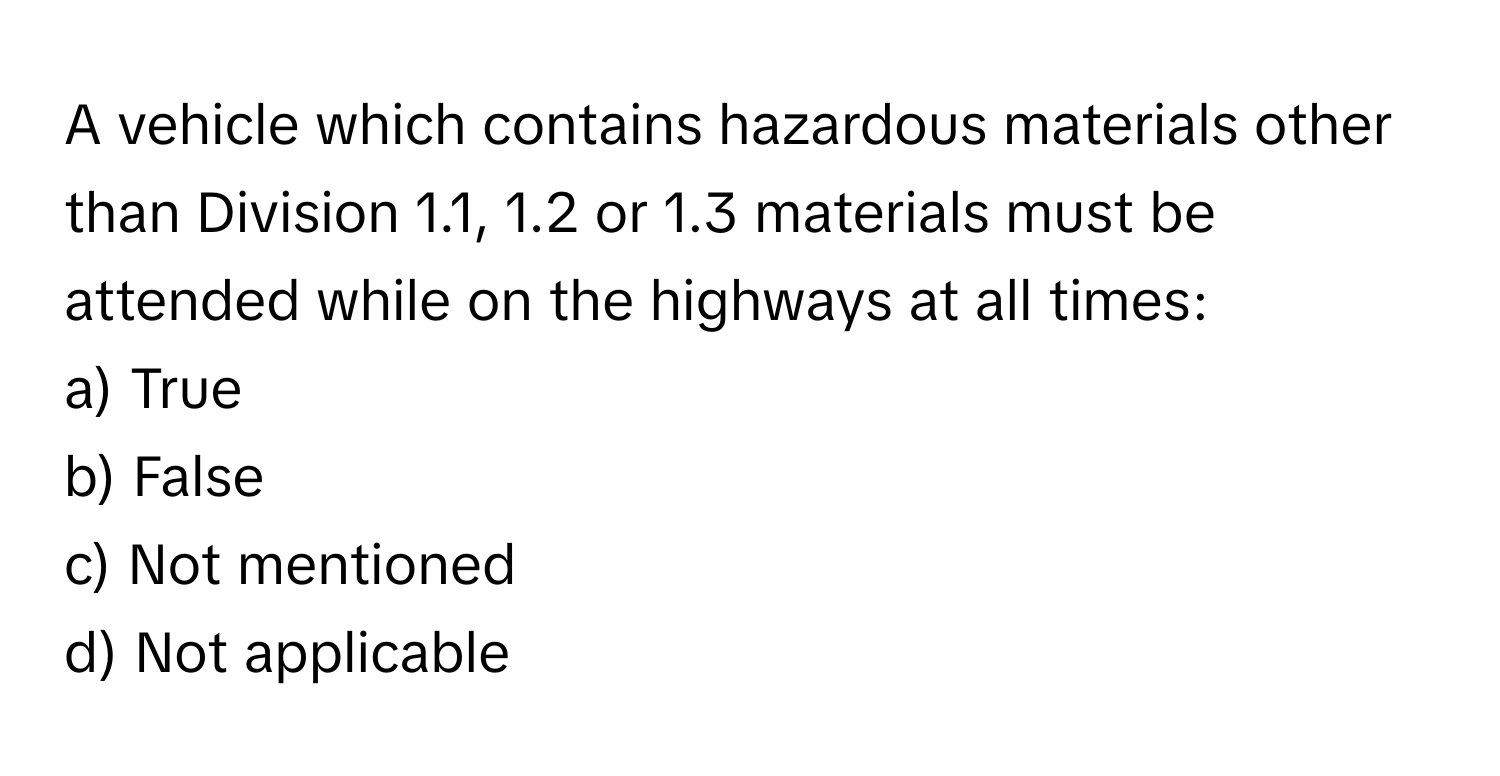 A vehicle which contains hazardous materials other than Division 1.1, 1.2 or 1.3 materials must be attended while on the highways at all times:

a) True 
b) False 
c) Not mentioned 
d) Not applicable