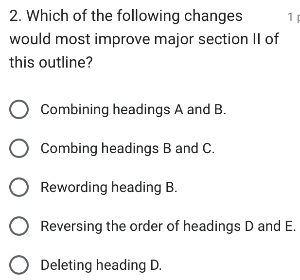 Which of the following changes 1 
would most improve major section II of
this outline?
Combining headings A and B.
Combing headings B and C.
Rewording heading B.
Reversing the order of headings D and E.
Deleting heading D.