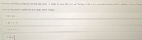 Pele was building a doghouse for his dog, Chip. He made the door 36 inches tall. The height of the door was twice the height of the window in the doghouse
Whils an equation to determine the height of the window
3n=2n
30=2+h
30=h-2
36= h/2 