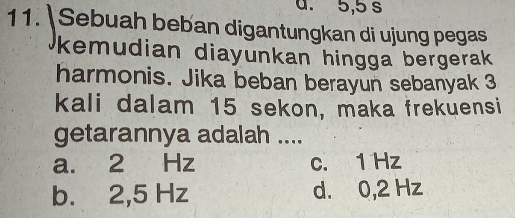 a. 5,5 s
11.  Sebuah beban digantungkan di ujung pegas
kemudian diayunkan hingga bergerak 
harmonis. Jika beban berayun sebanyak 3
kali dalam 15 sekon, maka frekuensi
getarannya adalah ....
a. 2 Hz c. 1 Hz
b. 2,5 Hz d. 0,2 Hz