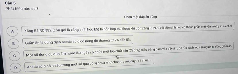 Phát biểu nào sai?
Chọn một đáp án đúng
A Xăng E5 RON92 (còn gọi là xăng sinh học E5) là hỗn hợp thu được khi trộn xăng RON92 với cồn sinh học có thành phần chủ yếu là ethylic alcohol.
B Giấm ăn là dung dịch acetic acid có nồng độ thường từ 2% đến 5%.
C Một số dụng cụ đun ấm nước lâu ngày có chứa một lớp chất cặn (CaCO_3) màu trắng bám vào đáy ấm, đế rửa sạch lớp cặn người ta dũng giấm ăn.
D Acetic acid có nhiều trong một số quả có vị chua như chanh, cam, quýt, cà chua, ...