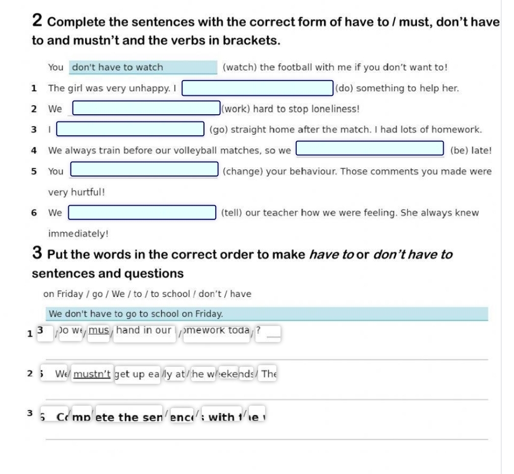 Complete the sentences with the correct form of have to / must, don’t have 
to and mustn’t and the verbs in brackets. 
You don't have to watch^ (watch) the football with me if you don’t want to! 
1 The girl was very unhappy. I _ * _ =_  (do) something to help her. 
2 We □ (work) hard to stop loneliness! 
3 1 □ (go) straight home after the match. I had lots of homework. 
4 We always train before our volleyball matches, so we □ (be) late! 
5 You □ (change) your behaviour. Those comments you made were 
very hurtful! 
□  
6 We □ (tell) our teacher how we were feeling. She always knew 
immediately! 
3 Put the words in the correct order to make have to or don’t have to 
sentences and questions 
on Friday / go / We / to / to school / don't / have 
We don't have to go to school on Friday. 
1 3 o w mus / hand in our I mework toda ? ) 
2 ； W