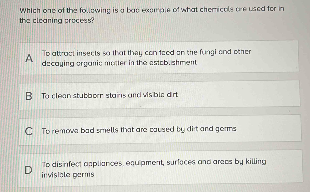 Which one of the following is a bad example of what chemicals are used for in
the cleaning process?
A To attract insects so that they can feed on the fungi and other
decaying organic matter in the establishment
To clean stubborn stains and visible dirt
To remove bad smells that are caused by dirt and germs
To disinfect appliances, equipment, surfaces and areas by killing
invisible germs