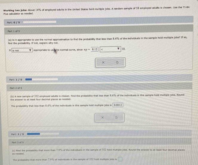 Working two jobs: About 14% of employed adults in the United States held multiple jobs. A random sample of 58 employed adults is chosen. Use the TI- 84
Plus calculator as needed. 
Part: 0 / 5 
Part 1 of 5 
(a) Is it appropriate to use the normal approximation to find the probability that less than 8.4% of the individuals in the sample hold multiple jobs? If so, 
find the probability. If not, explain why not. 
It is not appropriate to us the normal curve, since π p=8.12 < 10. 
× 5
Part: 1 / 5 
Part 2 of 5 
(b) A new sample of 352 employed adults is chosen. Find the probability that less than 8.4% of the individuals in this sample hold multiple jobs. Round 
the answer to at least four decimal places as needed. 
The probability that less than 8.4% of the individuals in this sample hold multiple jobs is 0.0012
× 
Part: 2 / 5 
Part 3 of 5 
(c) Find the probability that more than 7.9% of the individuals in the sample of 352 hold multiple jobs. Round the answer to at least four decimal places 
as needed. 
The probability that more than 7.9% of individuals in the sample of 352 hold multiple jobs is □.