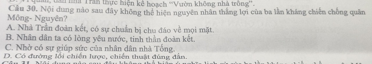 quản, dan nhà Trần thực hiện kể hoạch “Vườn không nhà trông”.
Câu 30. Nội dung nào sau đây không thể hiện nguyên nhân thắng lợi của ba lần kháng chiến chống quân
Mông- Nguyên?
A. Nhà Trần đoàn kết, có sự chuẩn bị chu đáo về mọi mặt.
B. Nhân dân ta có lòng yêu nước, tinh thần đoàn kết.
C. Nhờ có sự giúp sức của nhân dân nhà Tống.
D. Có đường lối chiến lược, chiến thuật đúng đắn.