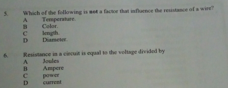 Which of the following is not a factor that influence the resistance of a wire?
A Temperature.
B Color.
C length.
D Diameter.
6. Resistance in a circuit is equal to the voltage divided by
A Joules
B Ampere
C power
D current