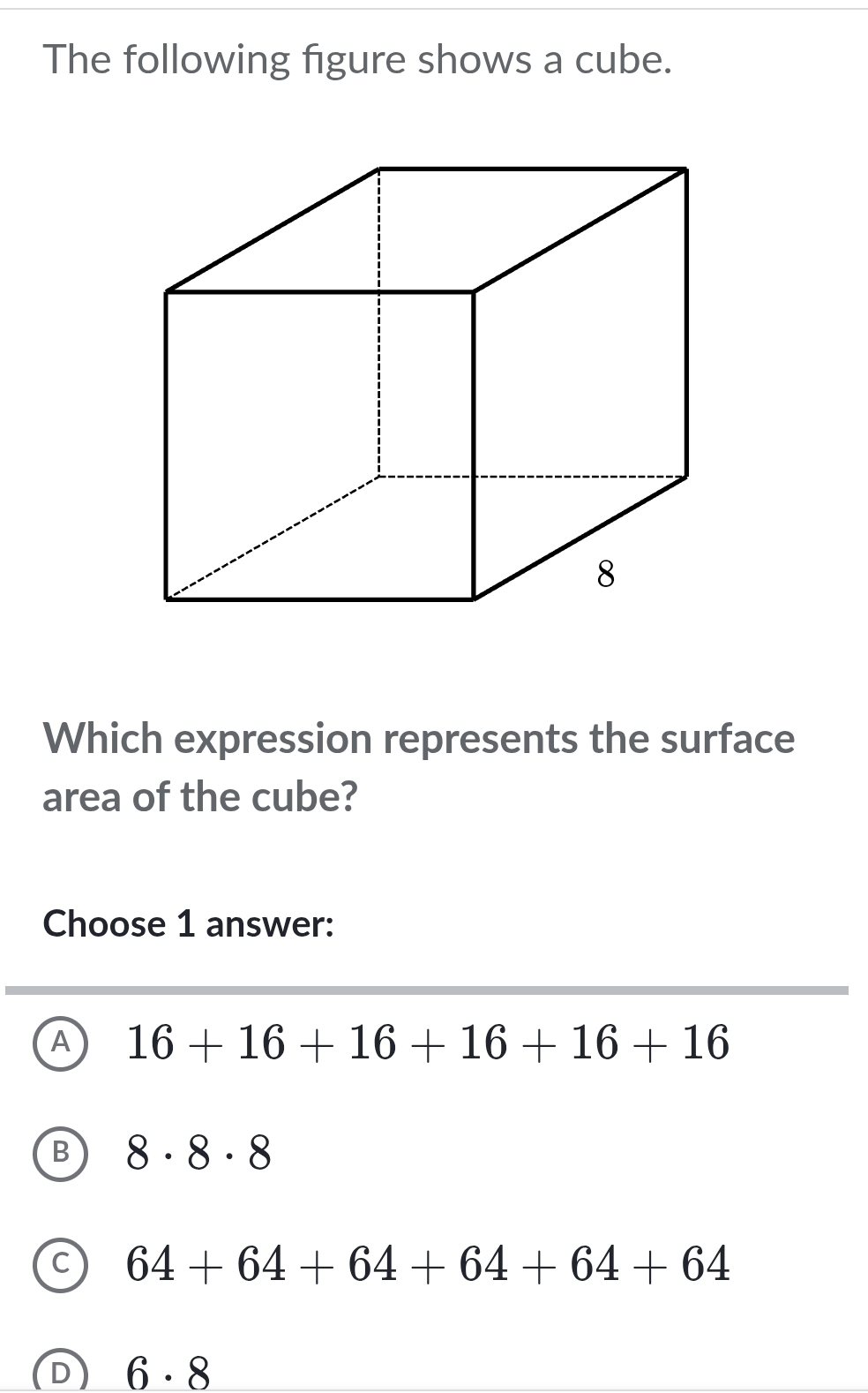 The following figure shows a cube.
Which expression represents the surface
area of the cube?
Choose 1 answer:
A 16+16+16+16+16+16
8· 8· 8
64+64+64+64+64+64
D 6· 8