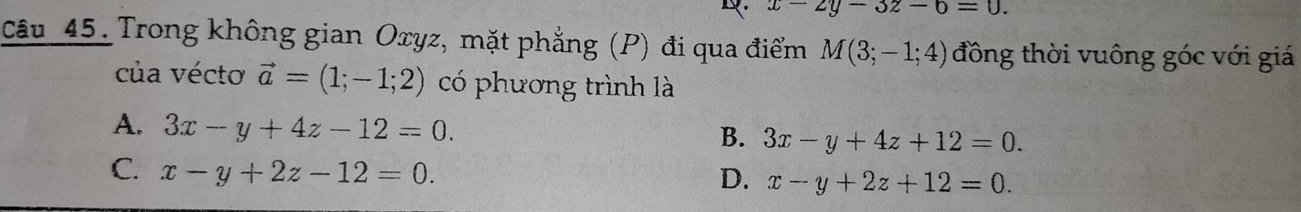 x-2y-3z-6=0. 
câu 45. Trong không gian Oxyz, mặt phẳng (P) đi qua điểm M(3;-1;4) đông thời vuông góc với giá
của vécto vector a=(1;-1;2) có phương trình là
A. 3x-y+4z-12=0. 3x-y+4z+12=0. 
B.
C. x-y+2z-12=0.
D. x-y+2z+12=0.