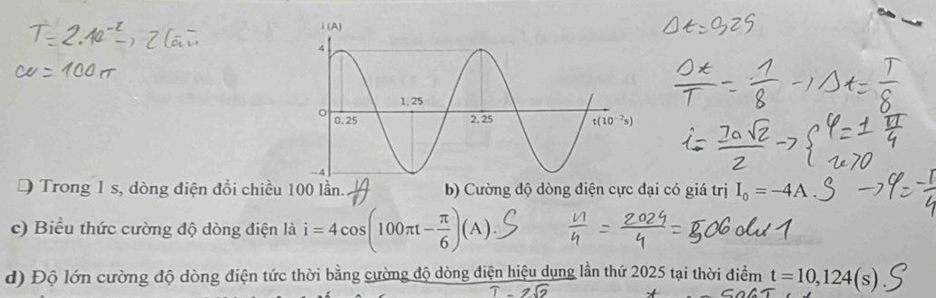 Trong 1 s, dòng điện đổi chiều 100 lần. b) Cường độ dòng điện cực đại có giá trị I_0=-4A
c) Biểu thức cường độ dòng điện là i=4cos (100π t- π /6 )(A).
d) Độ lớn cường độ dòng điện tức thời bằng cường độ dòng điện hiệu dụng lần thứ 2025 tại thời điểm t=10,124(s)
T-2sqrt(2)