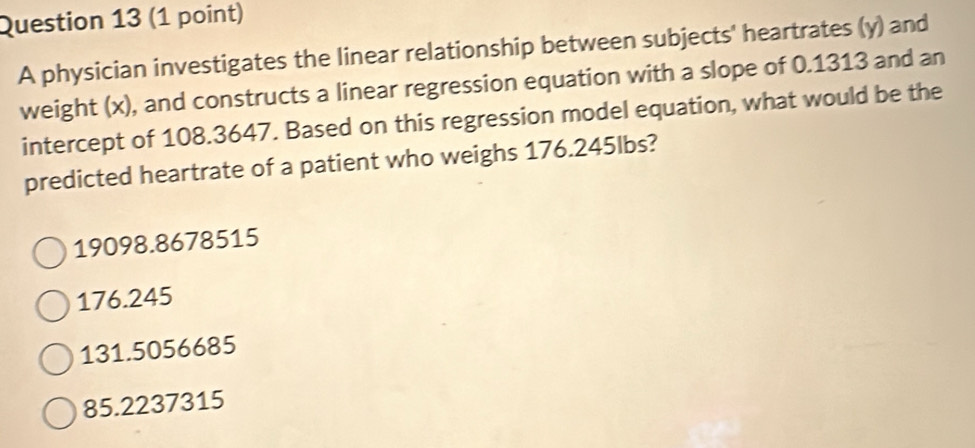 A physician investigates the linear relationship between subjects' heartrates (y) and
weight (x), and constructs a linear regression equation with a slope of 0.1313 and an
intercept of 108.3647. Based on this regression model equation, what would be the
predicted heartrate of a patient who weighs 176.245lbs?
19098.8678515
176.245
131.5056685
85.2237315