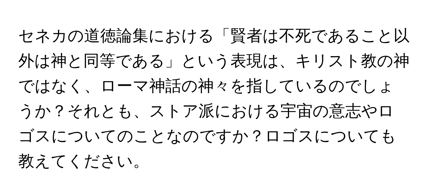 セネカの道徳論集における「賢者は不死であること以外は神と同等である」という表現は、キリスト教の神ではなく、ローマ神話の神々を指しているのでしょうか？それとも、ストア派における宇宙の意志やロゴスについてのことなのですか？ロゴスについても教えてください。