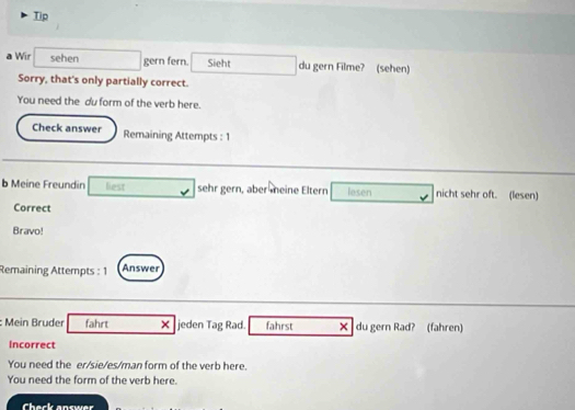 Tip 
a Wir sehen gern fern. Sieht du gern Filme? (sehen) 
Sorry, that's only partially correct. 
You need the du form of the verb here. 
Check answer Remaining Attempts : 1 
b Meine Freundin liest sehr gern, aber meine Eltern lesen nicht sehr oft. (lesen) 
Correct 
Bravo! 
Remaining Attempts : 1 Answer 
: Mein Bruder fahrt × jeden Tag Rad. fahrst X du gern Rad? (fahren) 
Incorrect 
You need the er/sie/es/man form of the verb here. 
You need the form of the verb here. 
Chack answer