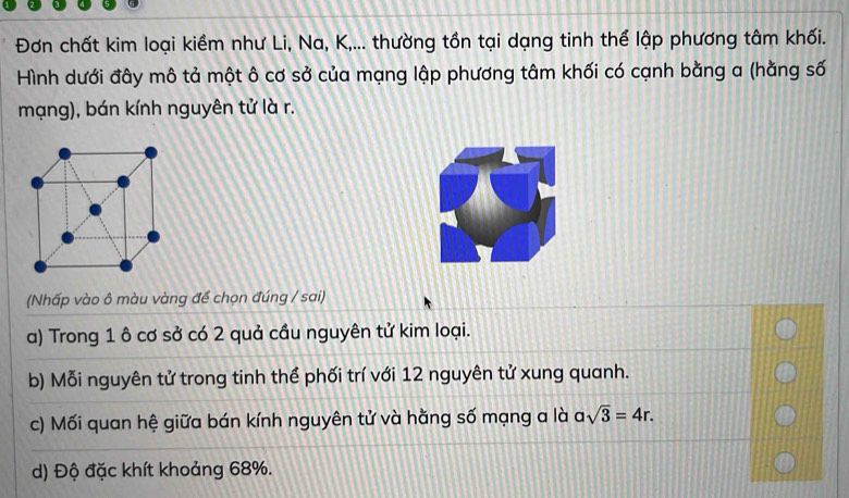 Đơn chất kim loại kiềm như Li, Na, K,... thường tồn tại dạng tinh thể lập phương tâm khối.
Hình dưới đây mô tả một ô cơ sở của mạng lập phương tâm khối có cạnh bằng a (hằng số
mạng), bán kính nguyên tử là r.
(Nhấp vào ô màu vàng để chọn đúng / sai)
a) Trong 1 ô cơ sở có 2 quả cầu nguyên tử kim loại.
b) Mỗi nguyên tử trong tinh thể phối trí với 12 nguyên tử xung quanh.
c) Mối quan hệ giữa bán kính nguyên tử và hằng số mạng a là asqrt(3)=4r.
d) Độ đặc khít khoảng 68%.