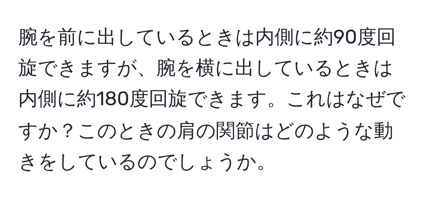 腕を前に出しているときは内側に約90度回旋できますが、腕を横に出しているときは内側に約180度回旋できます。これはなぜですか？このときの肩の関節はどのような動きをしているのでしょうか。