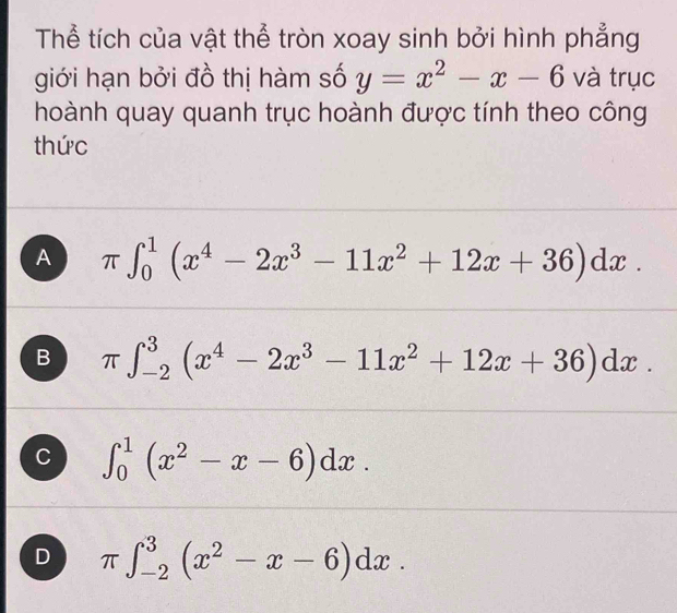 Thể tích của vật thể tròn xoay sinh bởi hình phẳng
giới hạn bởi đồ thị hàm số y=x^2-x-6 và trục
hoành quay quanh trục hoành được tính theo công
thức
A π ∈t _0^(1(x^4)-2x^3-11x^2+12x+36)dx.
B π ∈t _(-2)^3(x^4-2x^3-11x^2+12x+36)dx.
C ∈t _0^(1(x^2)-x-6)dx.
D π ∈t _(-2)^3(x^2-x-6)dx.