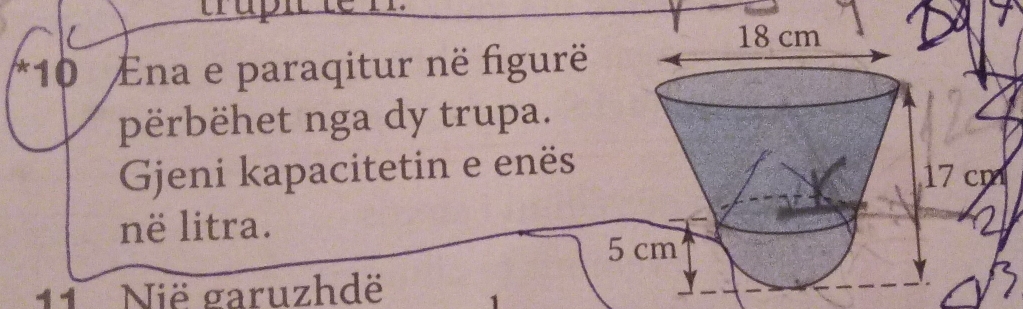 ara 
*10 Ena e paraqitur në figurë 
përbëhet nga dy trupa. 
Gjeni kapacitetin e enës7 cm 
në litra. 
11 Nië garuzhdë