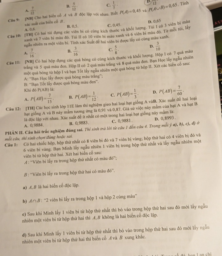 A.  7/12 · B.  5/12 · C.  1/7 · D.
Câu 9: [NB] Cho hai biến cố A và B độc lập với nhau. Biết P(A)=0,45 và P(A∪ B)=0,65 12 , Tính
xác suất của biến cố B .
D. 0,65
B. 0,5.
A. 0,6. C. 0,45.
Câu 10: [TH] Có hai túi đựng các viên bí có cùng kích thước và khối lượng. Túi I có 3 viên bi màu A S
xanh và 7 viên bi màu đỏ. Túi II có 10 viên bi màu xanh và 6 viên bi màu đỏ. Từ mỗi túi, lây
ngẫu nhiên ra một viên bi. Tính xác Suất để hai viên bi được lấy có cùng màu xanh.
A.  7/16 . B.  3/16 . C.  5/8 . D.  3/10 
Câu 11: [NB] Có hai hộp đựng các quả bóng có cùng kích thước và khối lượng. Hộp I có 7 quả màu
trắng và 5 quả màu đen. Hộp II có 2 quả màu trắng và 8 quả màu đen. Bạn Học lấy ngẫu nhiên
một quả bóng từ hộp I và bạn Tốt lấy ngẫu nhiên một quả bóng từ hộp II. Xét các biến cố sau:
A: “Bạn Học lấy được quả bóng màu trắng”;
B: “Bạn Tốt lấy được quả bóng màu đen”.
Khi đó P(AB) là:
A. P(AB)= 7/15 . B. P(AB)= 1/12 . C. P(AB)= 1/3 . D. P(AB)= 7/60 .
Câu 12: [TH] Các học sinh lớp 11E làm thí nghiệm gieo hai loại hạt giống A vàB. Xác suất đề hai loại
hạt giống A và B nảy mầm tương ứng là 0,91 và 0,87. Giả sử việc nảy mầm của hạt A và hạt B
là độc lập với nhau. Xác suất đề ít nhất có một trong hai loại hạt giống này mầm là:
A. 0,9884. B. 0,9883. C. 0,9881 . D. 0, 8993 .
PHẢN II. Câu hỏi trắc nghiệm đúng sai. Thí sinh trả lời từ cầu 1 đến câu 4. Trong mỗi ý a), b), c), d) ở
mỗi câu, thí sinh chọn đúng hoặc sai.
Câu 1: Có hai chiếc hộp, hộp thứ nhất có 8 viên bi đỏ và 7 viên bị vàng; hộp thứ hai có 4 viên bị đỏ và
6 viên bi vàng. Bạn Minh lấy ngẫu nhiên 1 viên bị trong hộp thứ nhất và lấy ngẫu nhiên một
viên bi từ hộp thứ hai. Xét hai biến cố sau:
A : “Viên bi lấy ra trong hộp thứ nhất có màu đỏ”;
B : “Viên bi lấy ra trong hộp thứ hai có màu đỏ”.
a) A, B là hai biến cố độc lập.
b) A∩ B: “2 viên bi lấy ra trong hộp 1 và hộp 2 cùng màu”
c) Sau khi Minh lấy 1 viên bi từ hộp thứ nhất thì bỏ vào trong hộp thứ hai sau đó mới lấy ngẫu
nhiên một viên bi từ hộp thứ hai thì A, B không là hai biến cố độc lập.
d) Sau khi Minh lấy 1 viên bi từ hộp thứ nhất thì bỏ vào trong hộp thứ hai sau đó mới lấy ngẫu
nhiên một viên bi từ hộp thứ hai thì biến cố A và B xung khắc.