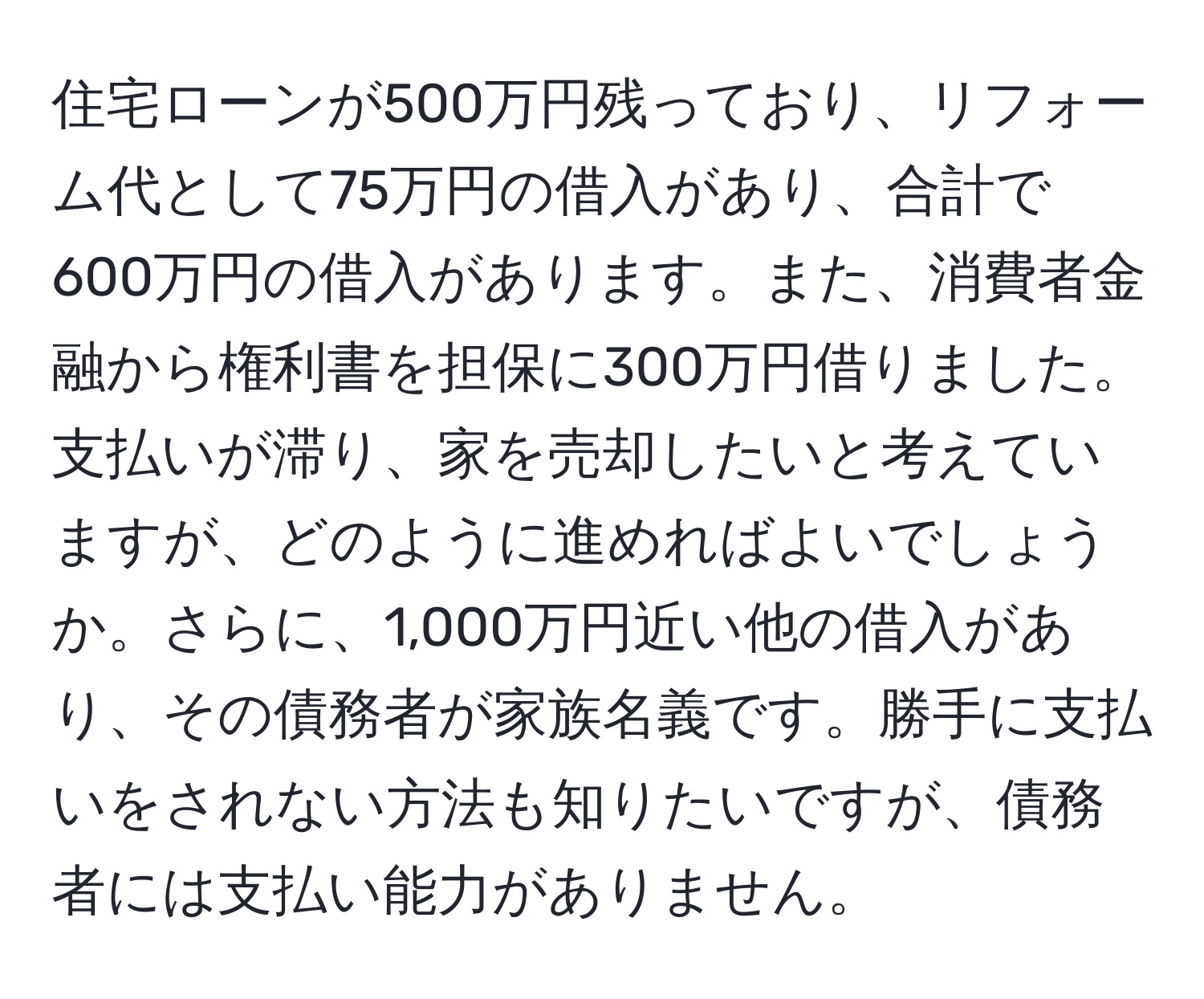 住宅ローンが500万円残っており、リフォーム代として75万円の借入があり、合計で600万円の借入があります。また、消費者金融から権利書を担保に300万円借りました。支払いが滞り、家を売却したいと考えていますが、どのように進めればよいでしょうか。さらに、1,000万円近い他の借入があり、その債務者が家族名義です。勝手に支払いをされない方法も知りたいですが、債務者には支払い能力がありません。