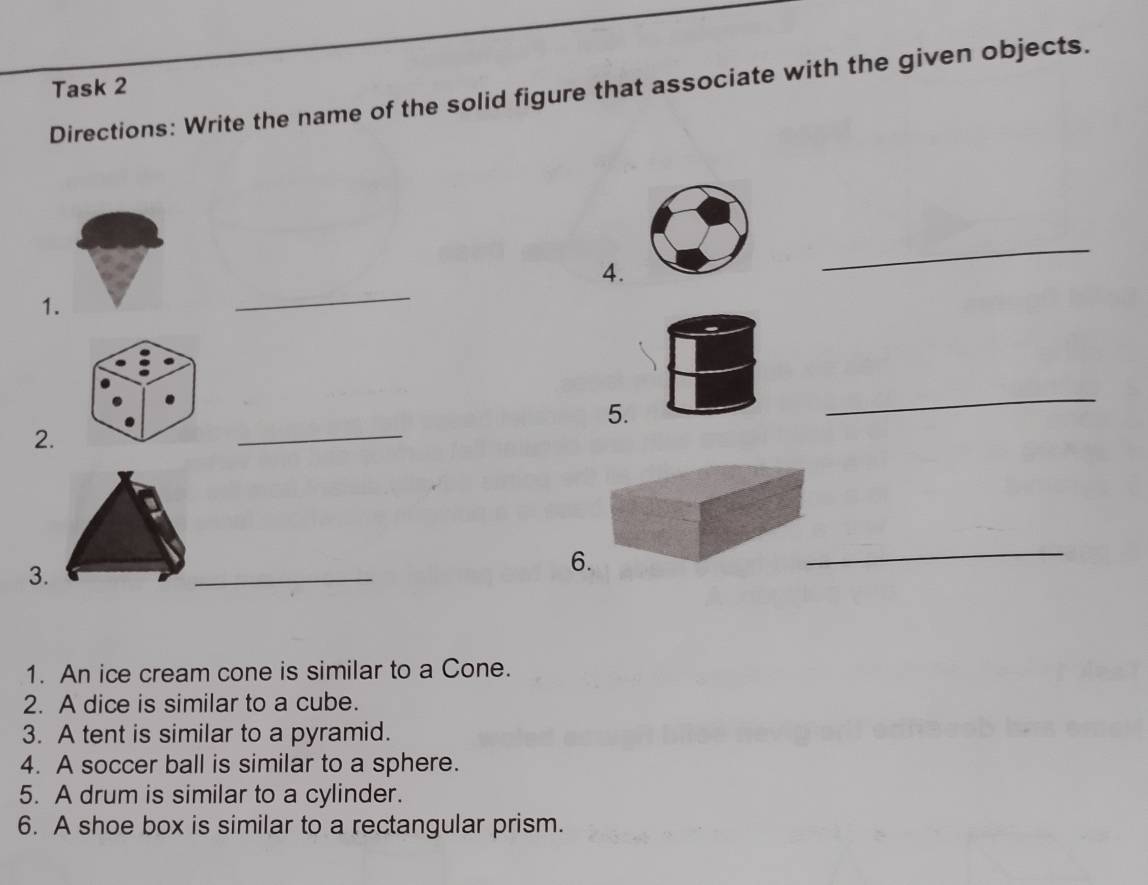 Task 2 
Directions: Write the name of the solid figure that associate with the given objects. 
_ 
_ 
4. 
1. 
_ 
_ 
5. 
2. 
3. 
_ 
_ 
6. 
1. An ice cream cone is similar to a Cone. 
2. A dice is similar to a cube. 
3. A tent is similar to a pyramid. 
4. A soccer ball is similar to a sphere. 
5. A drum is similar to a cylinder. 
6. A shoe box is similar to a rectangular prism.