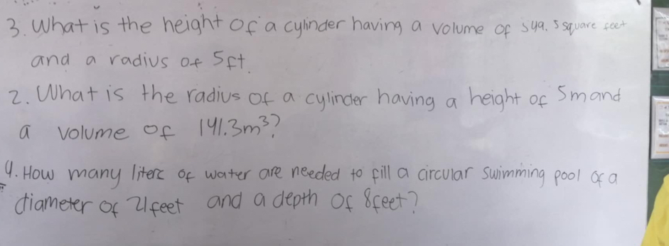 What is the height Of a cyinder having a volume of sya. ssquare seet 
and a radius of 5ft
2. What is the radius of a cylinder having a height of Smand 
a volume of 141.3m^3
9. How many literc of water are needed to fill a circular swimming pool o a 
diameter of 21feet and a depth Of 8ceet?