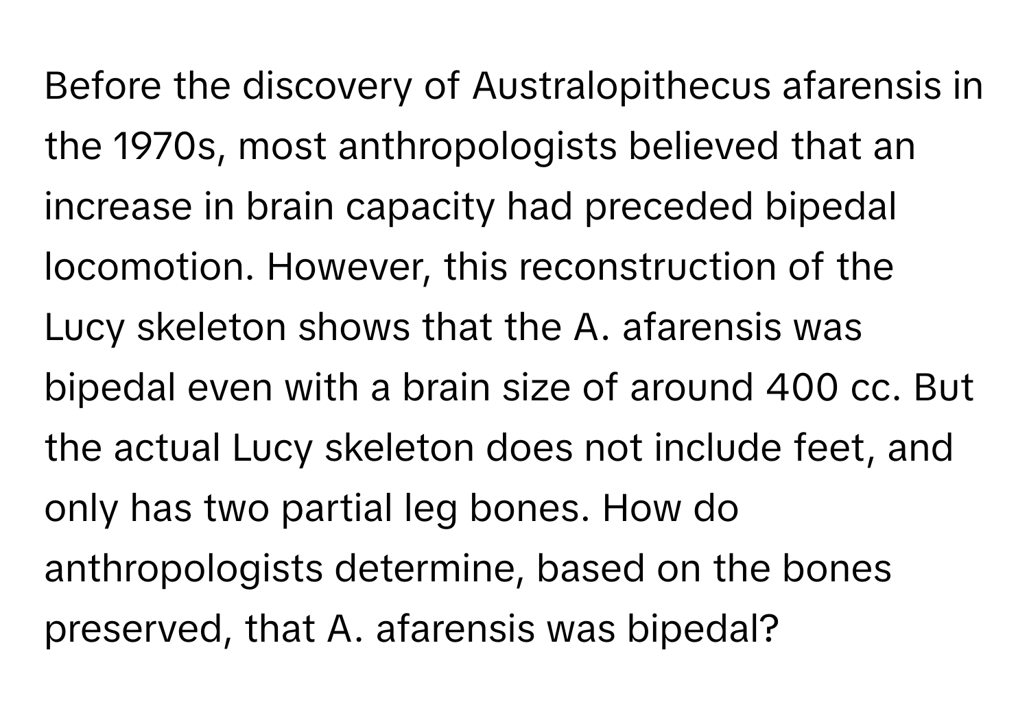 Before the discovery of Australopithecus afarensis in the 1970s, most anthropologists believed that an increase in brain capacity had preceded bipedal locomotion. However, this reconstruction of the Lucy skeleton shows that the A. afarensis was bipedal even with a brain size of around 400 cc. But the actual Lucy skeleton does not include feet, and only has two partial leg bones. How do anthropologists determine, based on the bones preserved, that A. afarensis was bipedal?