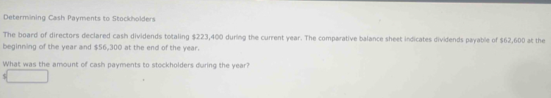 Determining Cash Payments to Stockholders 
The board of directors declared cash dividends totaling $223,400 during the current year. The comparative balance sheet indicates dividends payable of $62,600 at the 
beginning of the year and $56,300 at the end of the year. 
What was the amount of cash payments to stockholders during the year? 
S